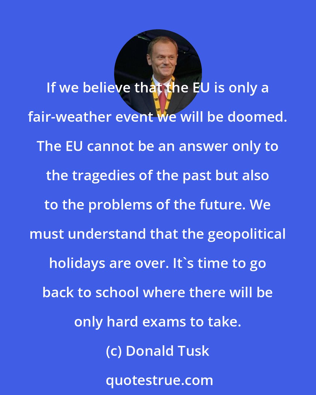 Donald Tusk: If we believe that the EU is only a fair-weather event we will be doomed. The EU cannot be an answer only to the tragedies of the past but also to the problems of the future. We must understand that the geopolitical holidays are over. It's time to go back to school where there will be only hard exams to take.