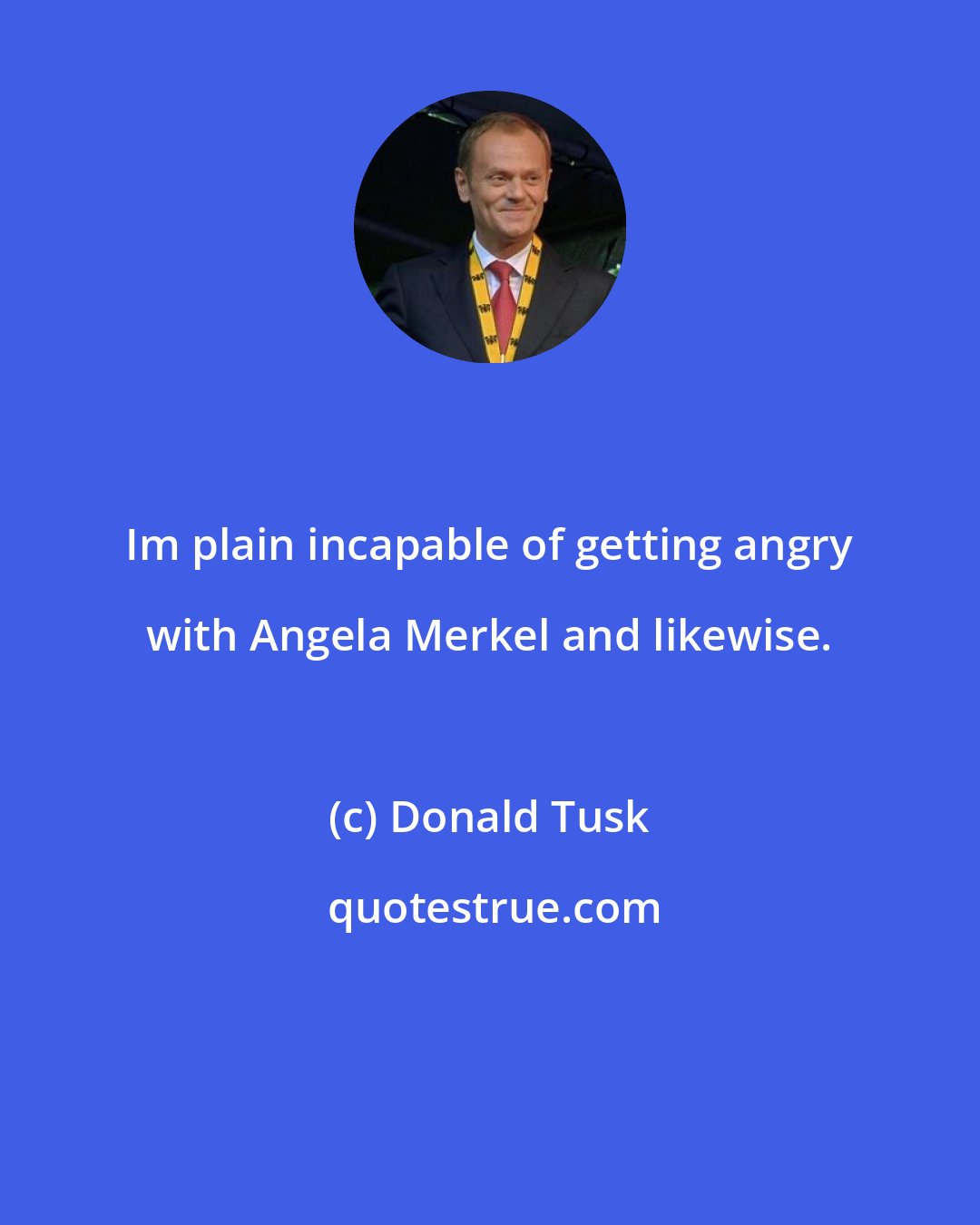 Donald Tusk: Im plain incapable of getting angry with Angela Merkel and likewise.