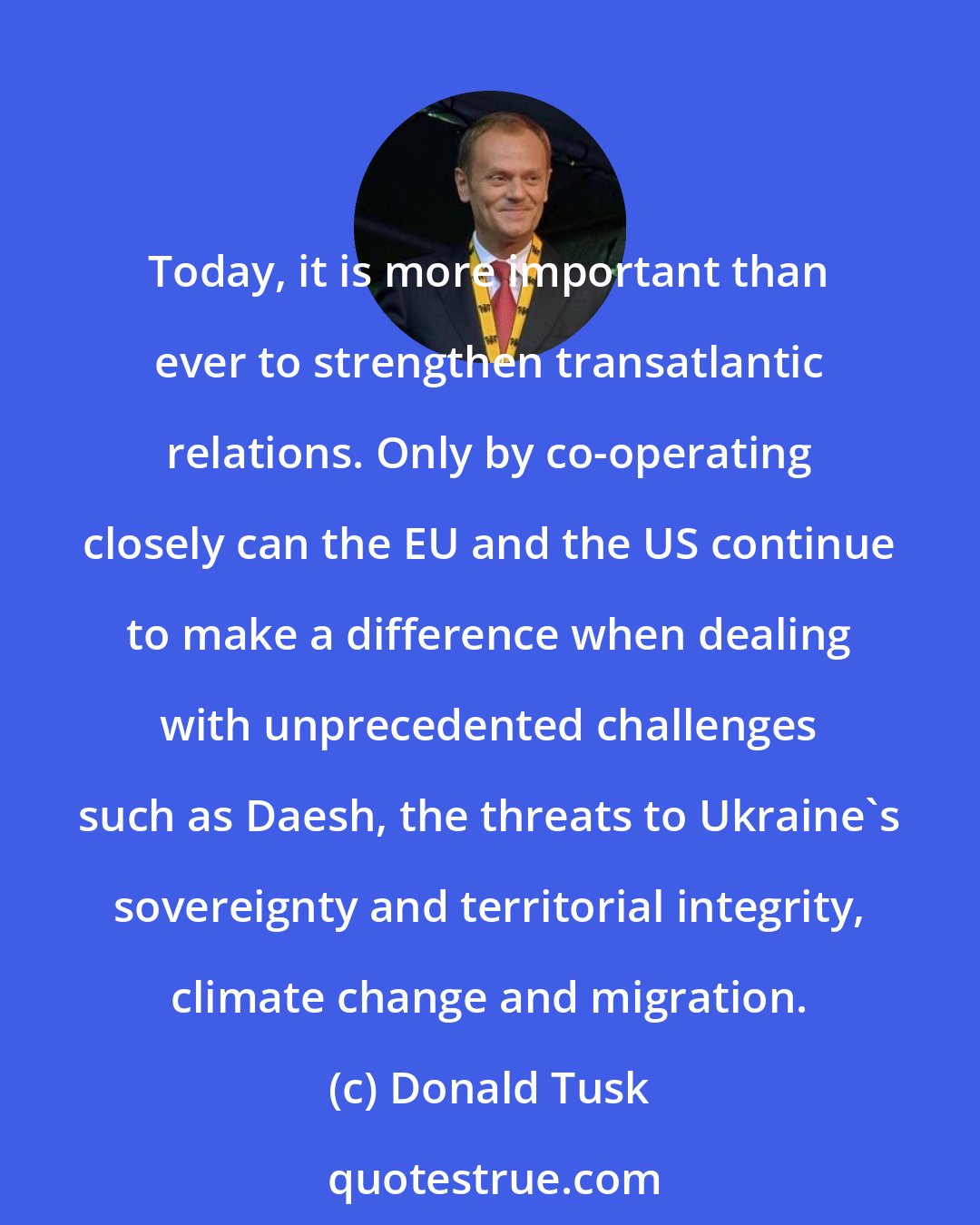 Donald Tusk: Today, it is more important than ever to strengthen transatlantic relations. Only by co-operating closely can the EU and the US continue to make a difference when dealing with unprecedented challenges such as Daesh, the threats to Ukraine's sovereignty and territorial integrity, climate change and migration.