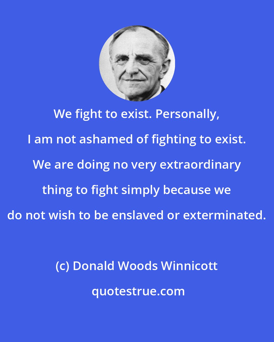 Donald Woods Winnicott: We fight to exist. Personally, I am not ashamed of fighting to exist. We are doing no very extraordinary thing to fight simply because we do not wish to be enslaved or exterminated.