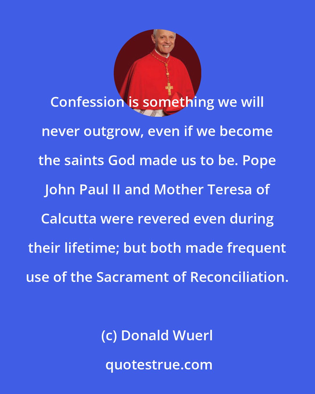 Donald Wuerl: Confession is something we will never outgrow, even if we become the saints God made us to be. Pope John Paul II and Mother Teresa of Calcutta were revered even during their lifetime; but both made frequent use of the Sacrament of Reconciliation.