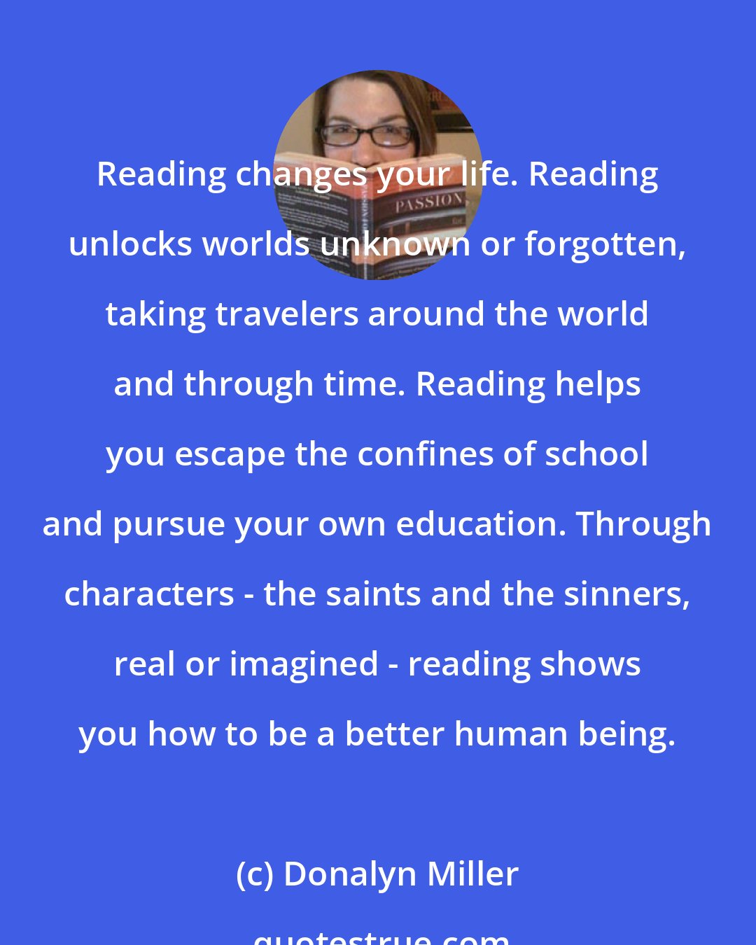 Donalyn Miller: Reading changes your life. Reading unlocks worlds unknown or forgotten, taking travelers around the world and through time. Reading helps you escape the confines of school and pursue your own education. Through characters - the saints and the sinners, real or imagined - reading shows you how to be a better human being.