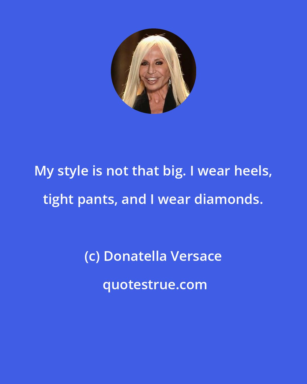 Donatella Versace: My style is not that big. I wear heels, tight pants, and I wear diamonds.