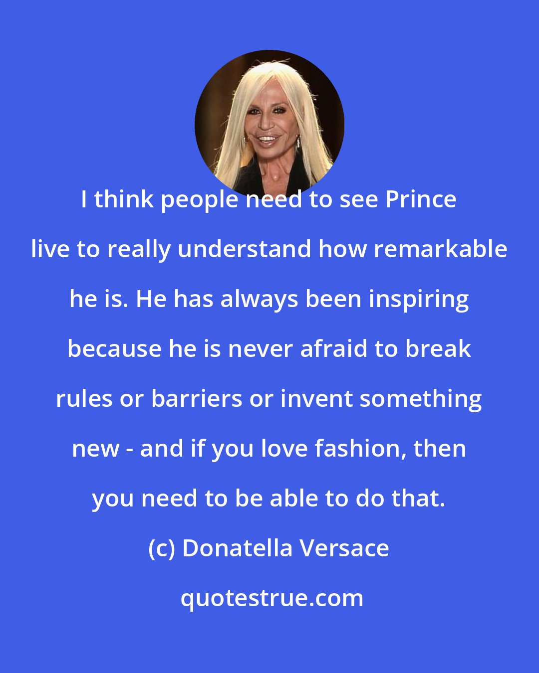 Donatella Versace: I think people need to see Prince live to really understand how remarkable he is. He has always been inspiring because he is never afraid to break rules or barriers or invent something new - and if you love fashion, then you need to be able to do that.