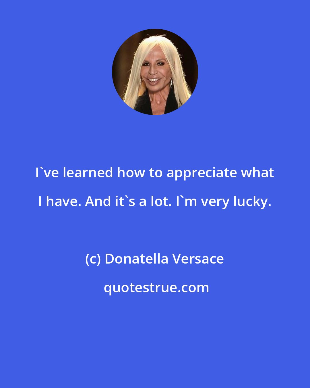 Donatella Versace: I've learned how to appreciate what I have. And it's a lot. I'm very lucky.