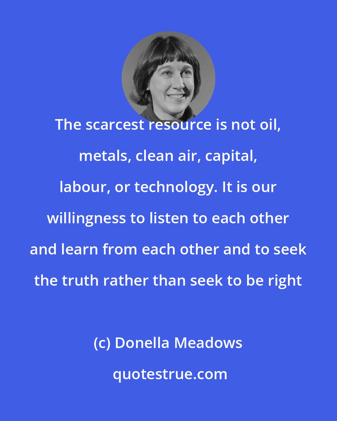 Donella Meadows: The scarcest resource is not oil, metals, clean air, capital, labour, or technology. It is our willingness to listen to each other and learn from each other and to seek the truth rather than seek to be right