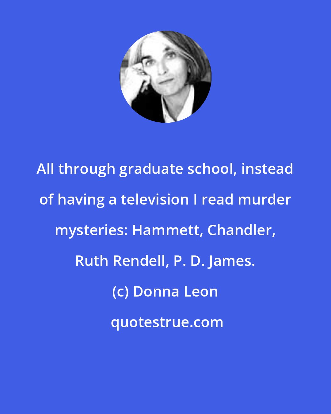 Donna Leon: All through graduate school, instead of having a television I read murder mysteries: Hammett, Chandler, Ruth Rendell, P. D. James.