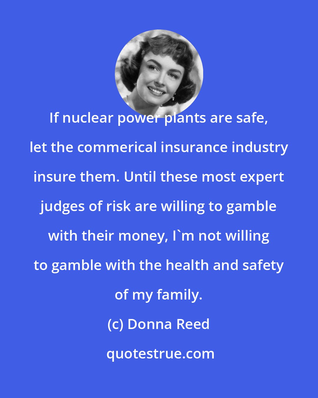 Donna Reed: If nuclear power plants are safe, let the commerical insurance industry insure them. Until these most expert judges of risk are willing to gamble with their money, I'm not willing to gamble with the health and safety of my family.