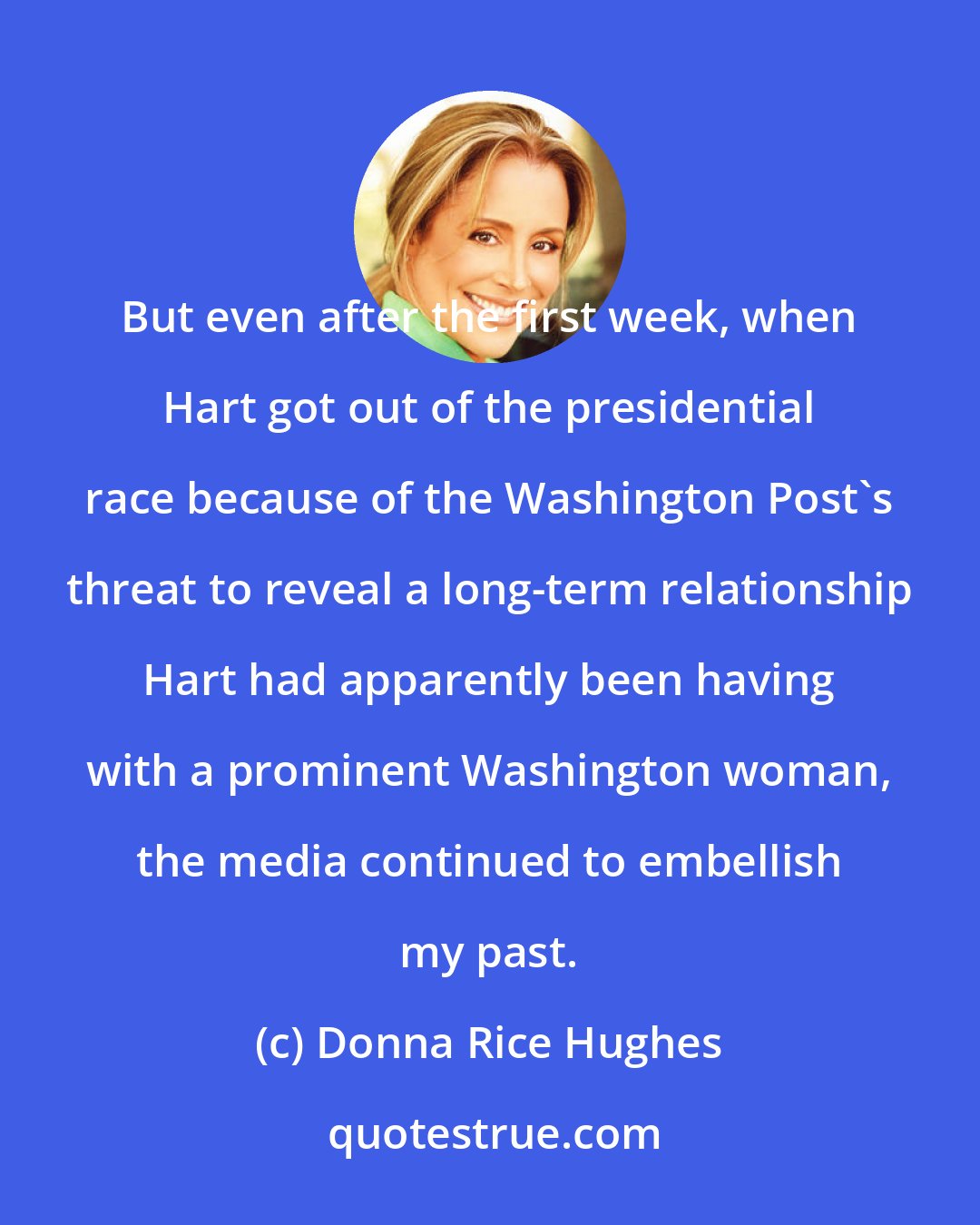 Donna Rice Hughes: But even after the first week, when Hart got out of the presidential race because of the Washington Post's threat to reveal a long-term relationship Hart had apparently been having with a prominent Washington woman, the media continued to embellish my past.