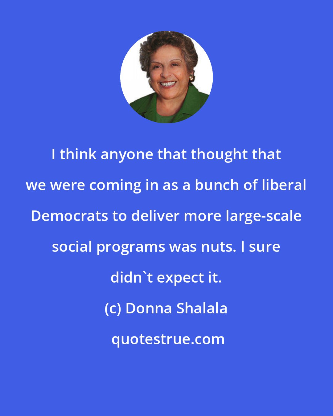 Donna Shalala: I think anyone that thought that we were coming in as a bunch of liberal Democrats to deliver more large-scale social programs was nuts. I sure didn't expect it.