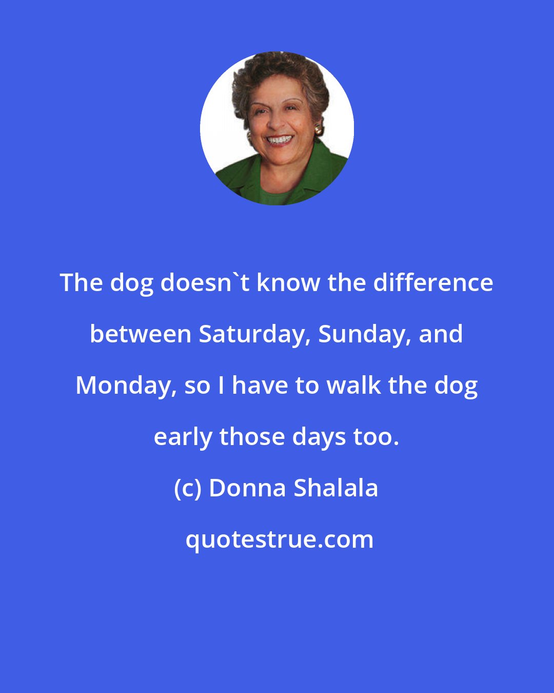 Donna Shalala: The dog doesn't know the difference between Saturday, Sunday, and Monday, so I have to walk the dog early those days too.
