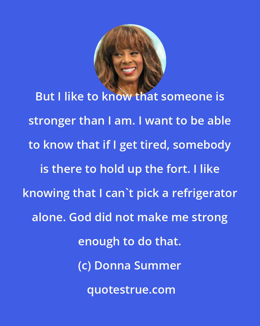 Donna Summer: But I like to know that someone is stronger than I am. I want to be able to know that if I get tired, somebody is there to hold up the fort. I like knowing that I can't pick a refrigerator alone. God did not make me strong enough to do that.