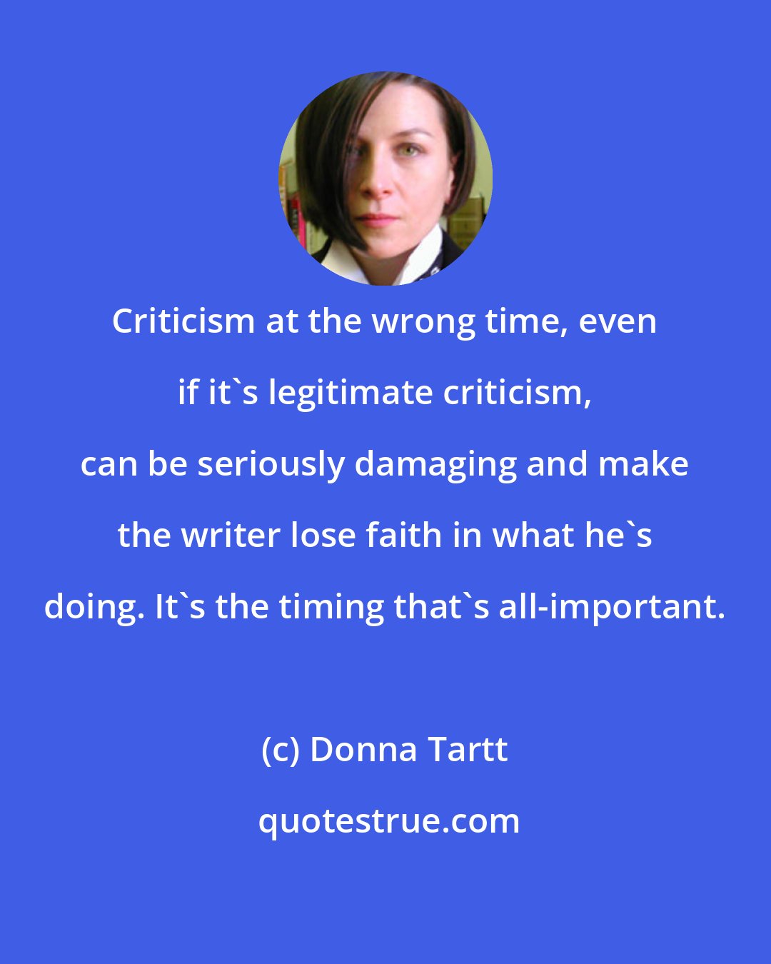 Donna Tartt: Criticism at the wrong time, even if it's legitimate criticism, can be seriously damaging and make the writer lose faith in what he's doing. It's the timing that's all-important.