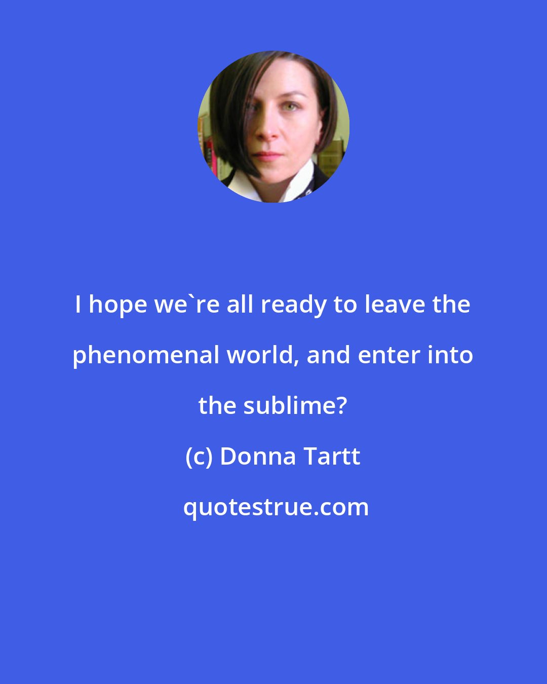 Donna Tartt: I hope we're all ready to leave the phenomenal world, and enter into the sublime?