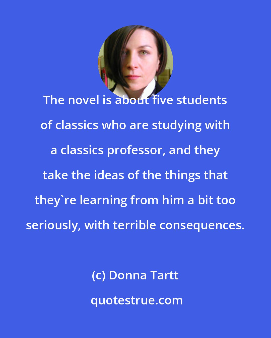 Donna Tartt: The novel is about five students of classics who are studying with a classics professor, and they take the ideas of the things that they're learning from him a bit too seriously, with terrible consequences.