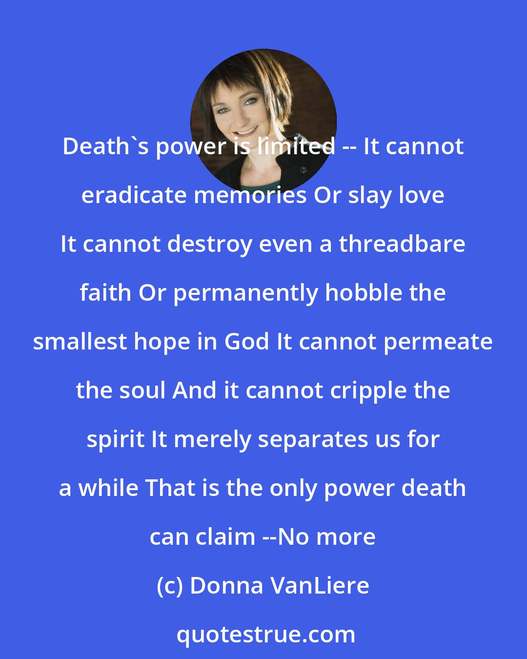 Donna VanLiere: Death's power is limited -- It cannot eradicate memories Or slay love It cannot destroy even a threadbare faith Or permanently hobble the smallest hope in God It cannot permeate the soul And it cannot cripple the spirit It merely separates us for a while That is the only power death can claim --No more