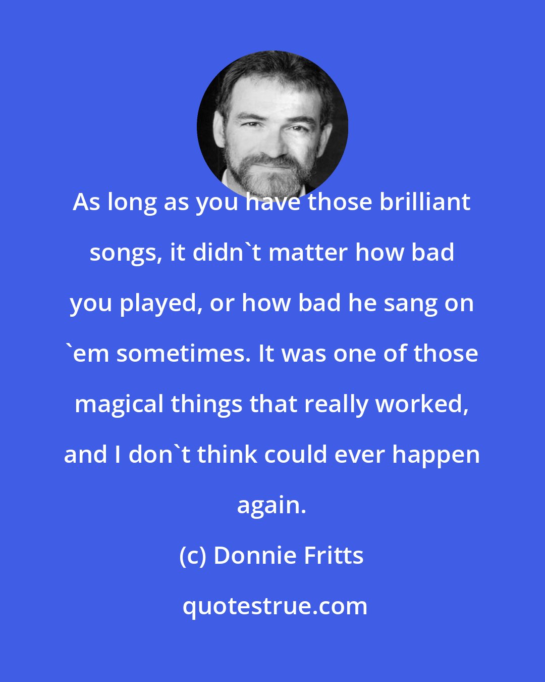 Donnie Fritts: As long as you have those brilliant songs, it didn't matter how bad you played, or how bad he sang on 'em sometimes. It was one of those magical things that really worked, and I don't think could ever happen again.