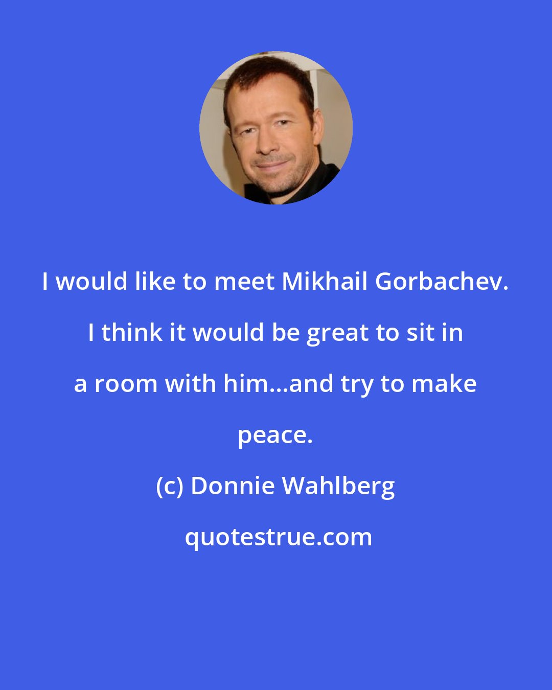 Donnie Wahlberg: I would like to meet Mikhail Gorbachev. I think it would be great to sit in a room with him...and try to make peace.
