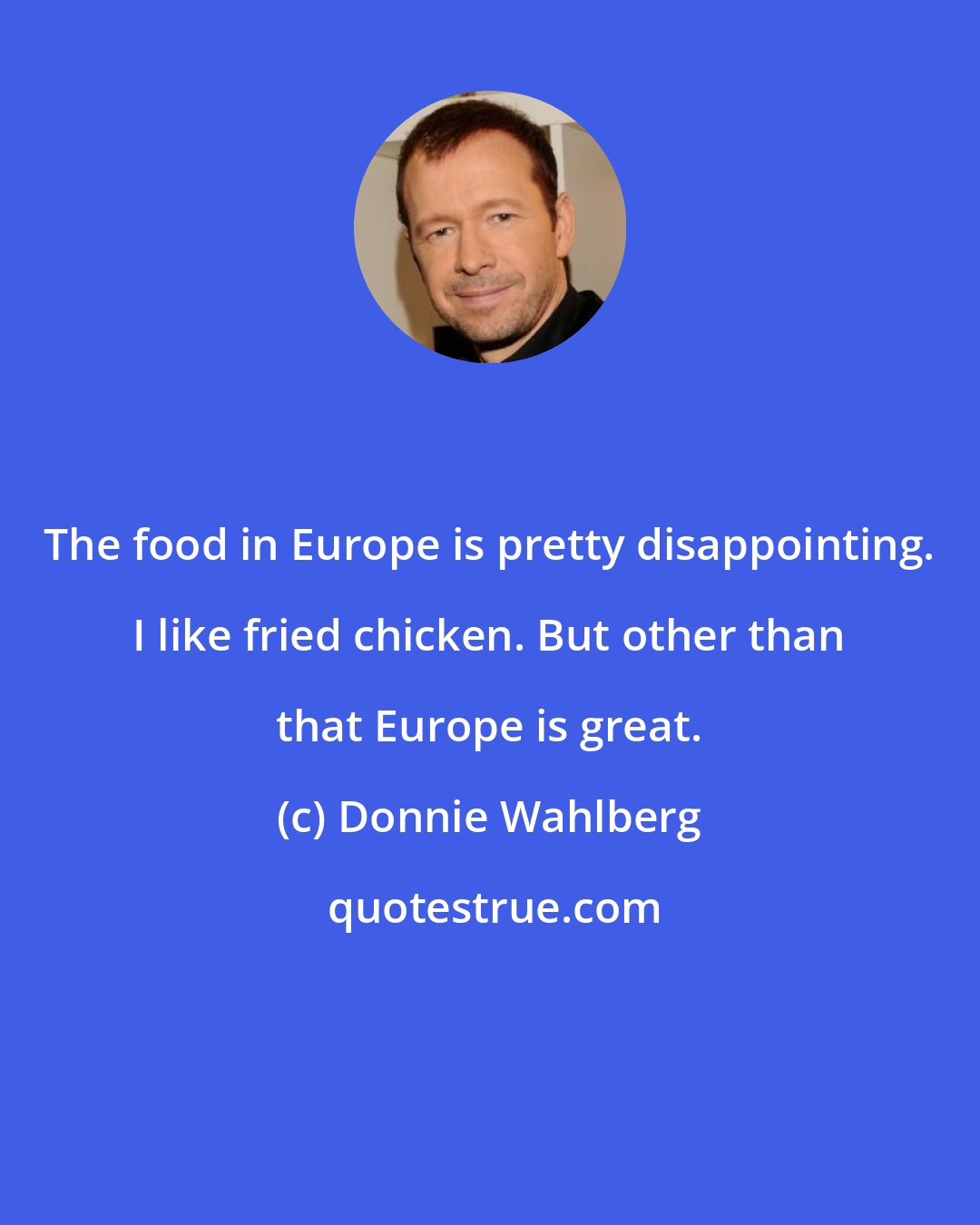 Donnie Wahlberg: The food in Europe is pretty disappointing. I like fried chicken. But other than that Europe is great.