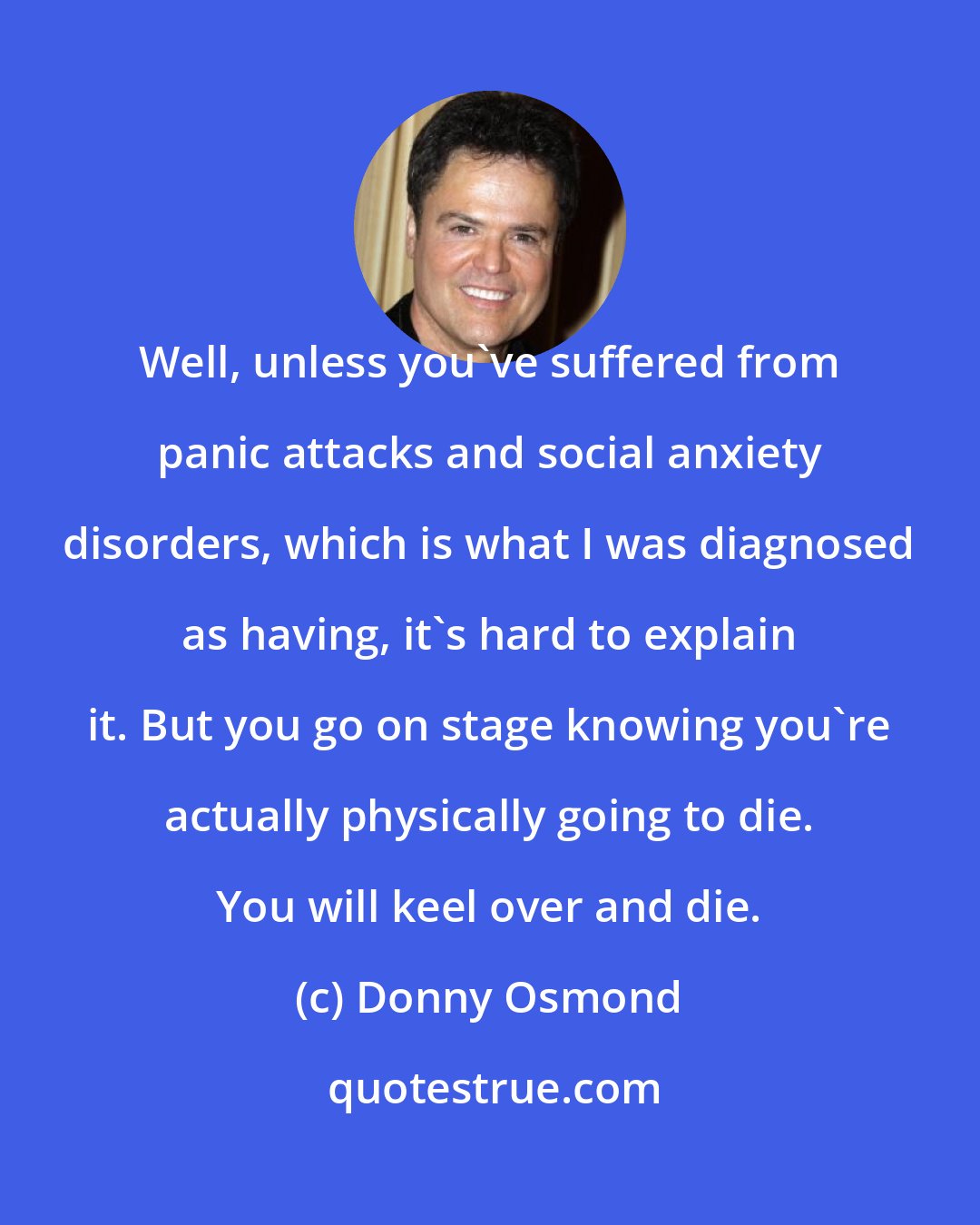 Donny Osmond: Well, unless you've suffered from panic attacks and social anxiety disorders, which is what I was diagnosed as having, it's hard to explain it. But you go on stage knowing you're actually physically going to die. You will keel over and die.