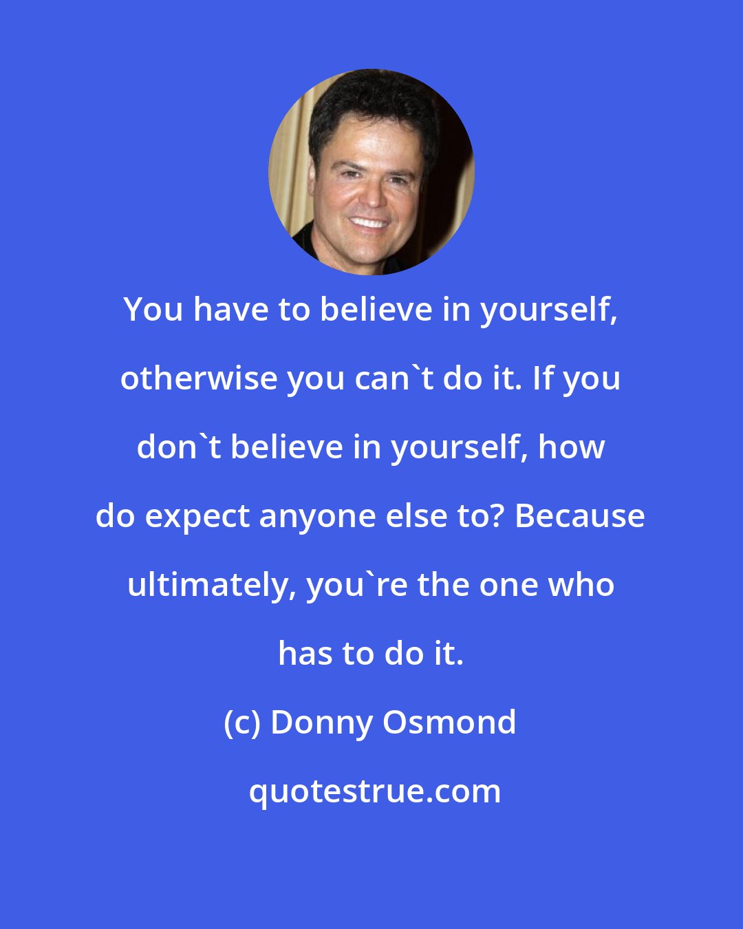 Donny Osmond: You have to believe in yourself, otherwise you can't do it. If you don't believe in yourself, how do expect anyone else to? Because ultimately, you're the one who has to do it.