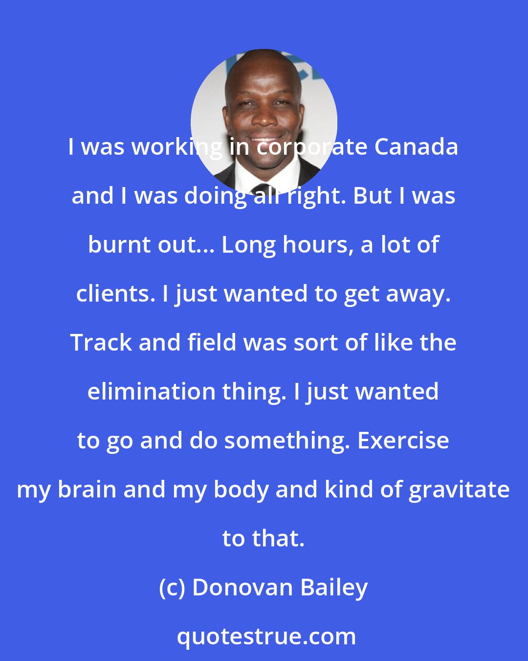 Donovan Bailey: I was working in corporate Canada and I was doing all right. But I was burnt out... Long hours, a lot of clients. I just wanted to get away. Track and field was sort of like the elimination thing. I just wanted to go and do something. Exercise my brain and my body and kind of gravitate to that.