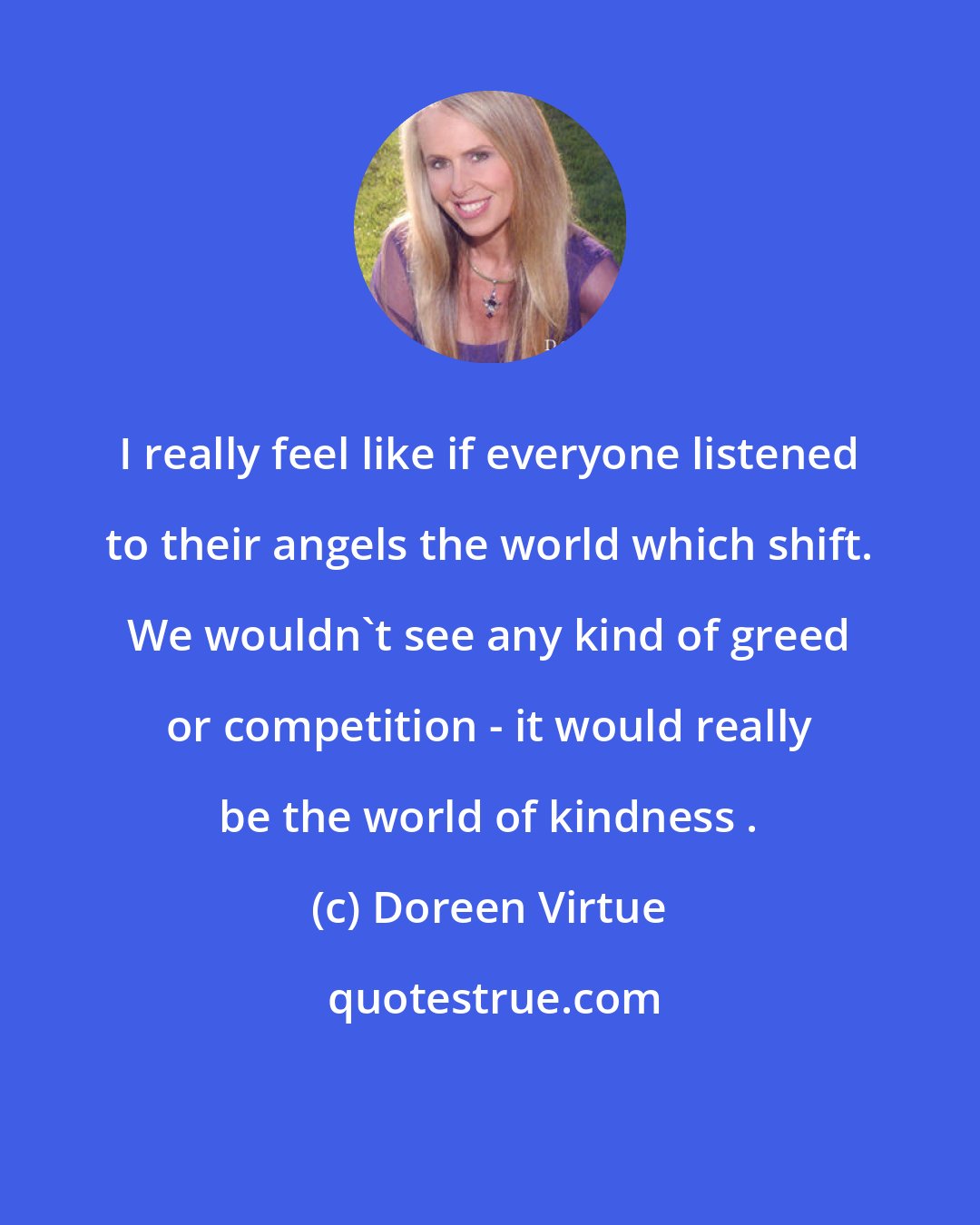 Doreen Virtue: I really feel like if everyone listened to their angels the world which shift. We wouldn't see any kind of greed or competition - it would really be the world of kindness .
