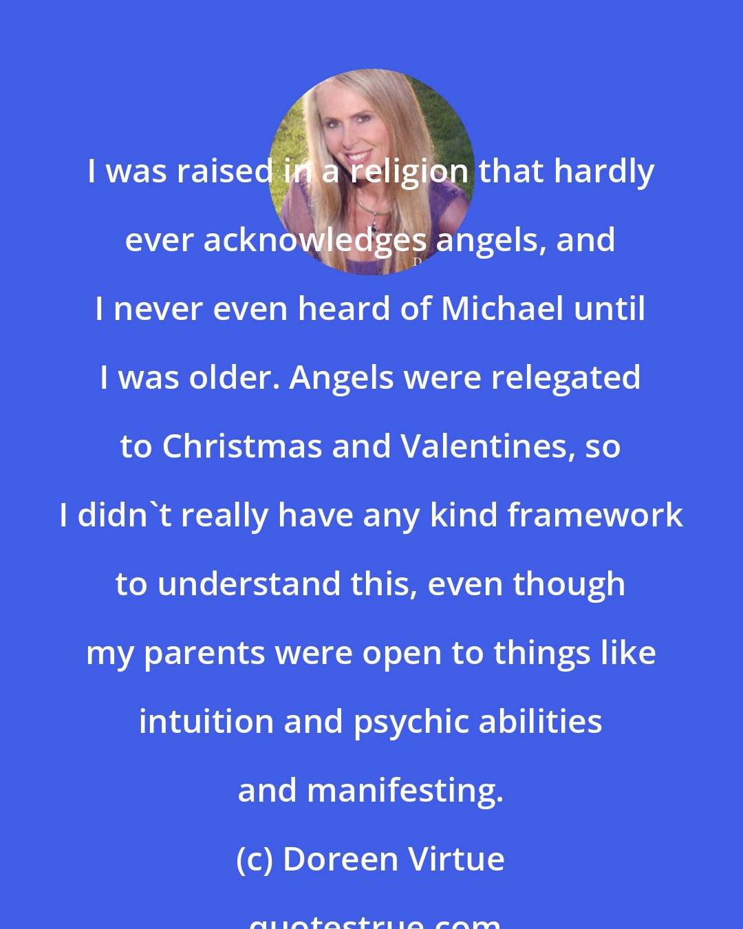 Doreen Virtue: I was raised in a religion that hardly ever acknowledges angels, and I never even heard of Michael until I was older. Angels were relegated to Christmas and Valentines, so I didn't really have any kind framework to understand this, even though my parents were open to things like intuition and psychic abilities and manifesting.