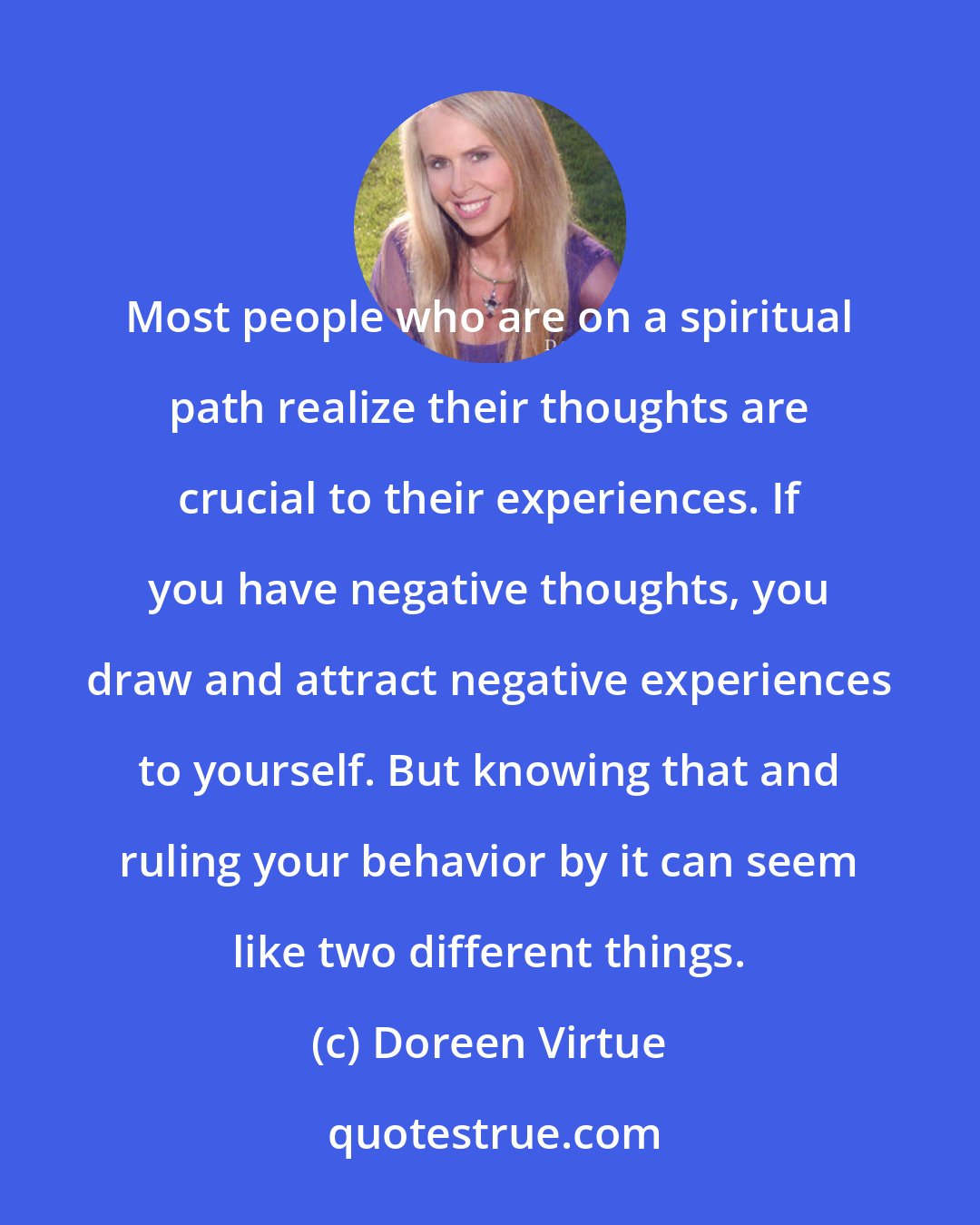 Doreen Virtue: Most people who are on a spiritual path realize their thoughts are crucial to their experiences. If you have negative thoughts, you draw and attract negative experiences to yourself. But knowing that and ruling your behavior by it can seem like two different things.