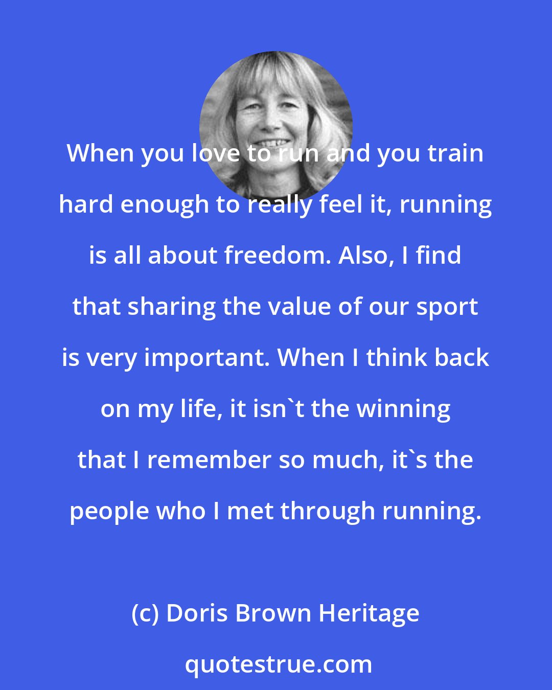 Doris Brown Heritage: When you love to run and you train hard enough to really feel it, running is all about freedom. Also, I find that sharing the value of our sport is very important. When I think back on my life, it isn't the winning that I remember so much, it's the people who I met through running.