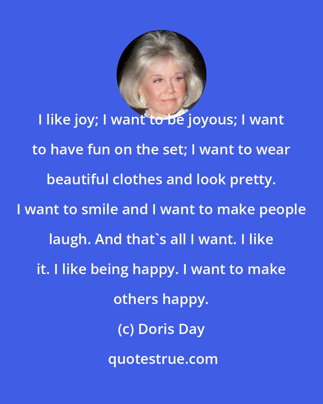 Doris Day: I like joy; I want to be joyous; I want to have fun on the set; I want to wear beautiful clothes and look pretty. I want to smile and I want to make people laugh. And that's all I want. I like it. I like being happy. I want to make others happy.