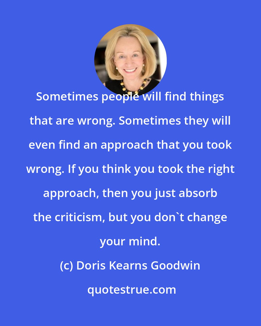 Doris Kearns Goodwin: Sometimes people will find things that are wrong. Sometimes they will even find an approach that you took wrong. If you think you took the right approach, then you just absorb the criticism, but you don't change your mind.