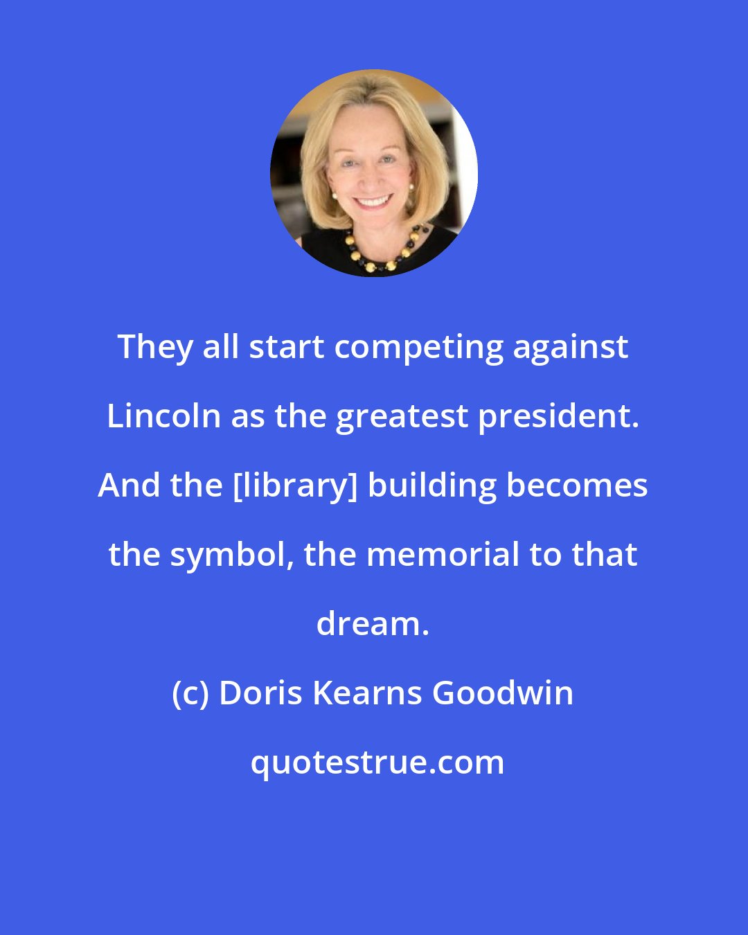 Doris Kearns Goodwin: They all start competing against Lincoln as the greatest president. And the [library] building becomes the symbol, the memorial to that dream.