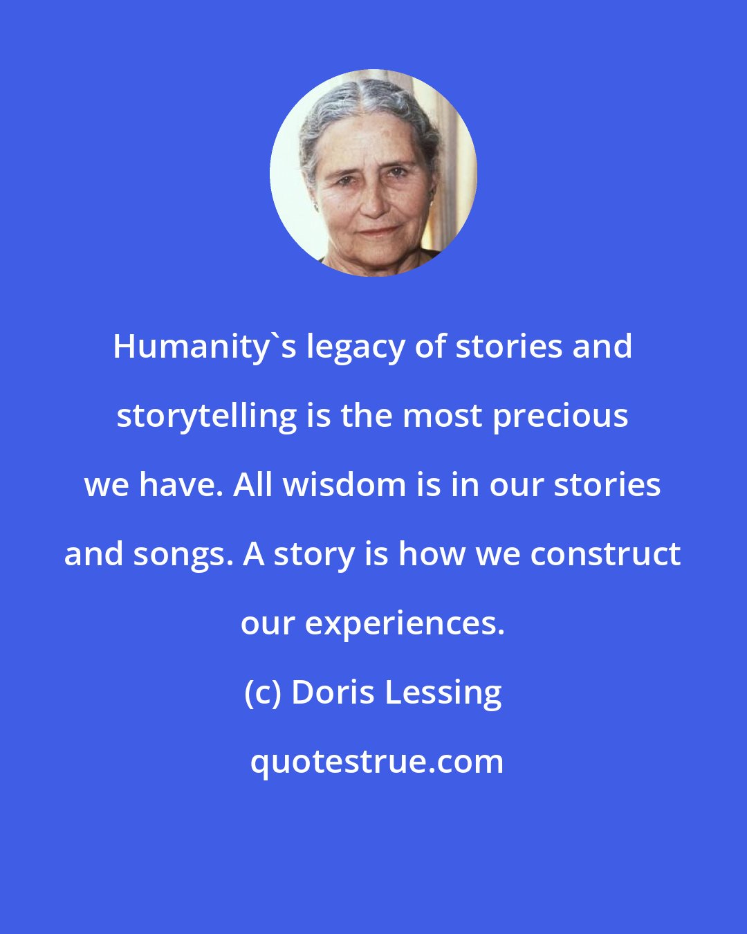 Doris Lessing: Humanity's legacy of stories and storytelling is the most precious we have. All wisdom is in our stories and songs. A story is how we construct our experiences.