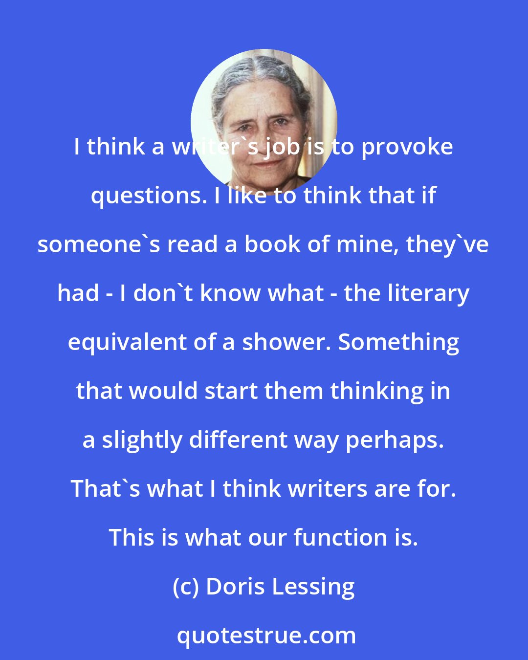 Doris Lessing: I think a writer's job is to provoke questions. I like to think that if someone's read a book of mine, they've had - I don't know what - the literary equivalent of a shower. Something that would start them thinking in a slightly different way perhaps. That's what I think writers are for. This is what our function is.