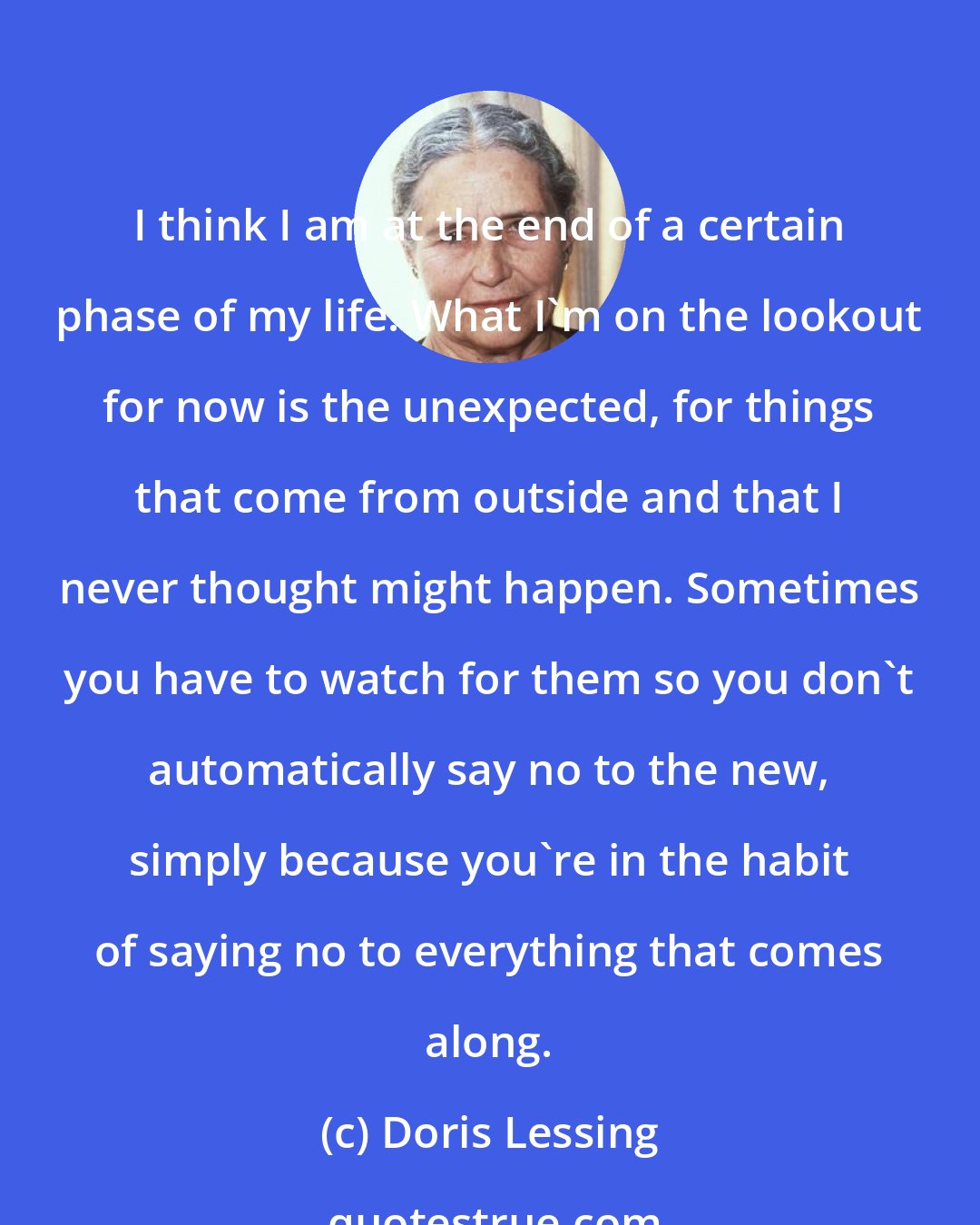 Doris Lessing: I think I am at the end of a certain phase of my life. What I'm on the lookout for now is the unexpected, for things that come from outside and that I never thought might happen. Sometimes you have to watch for them so you don't automatically say no to the new, simply because you're in the habit of saying no to everything that comes along.