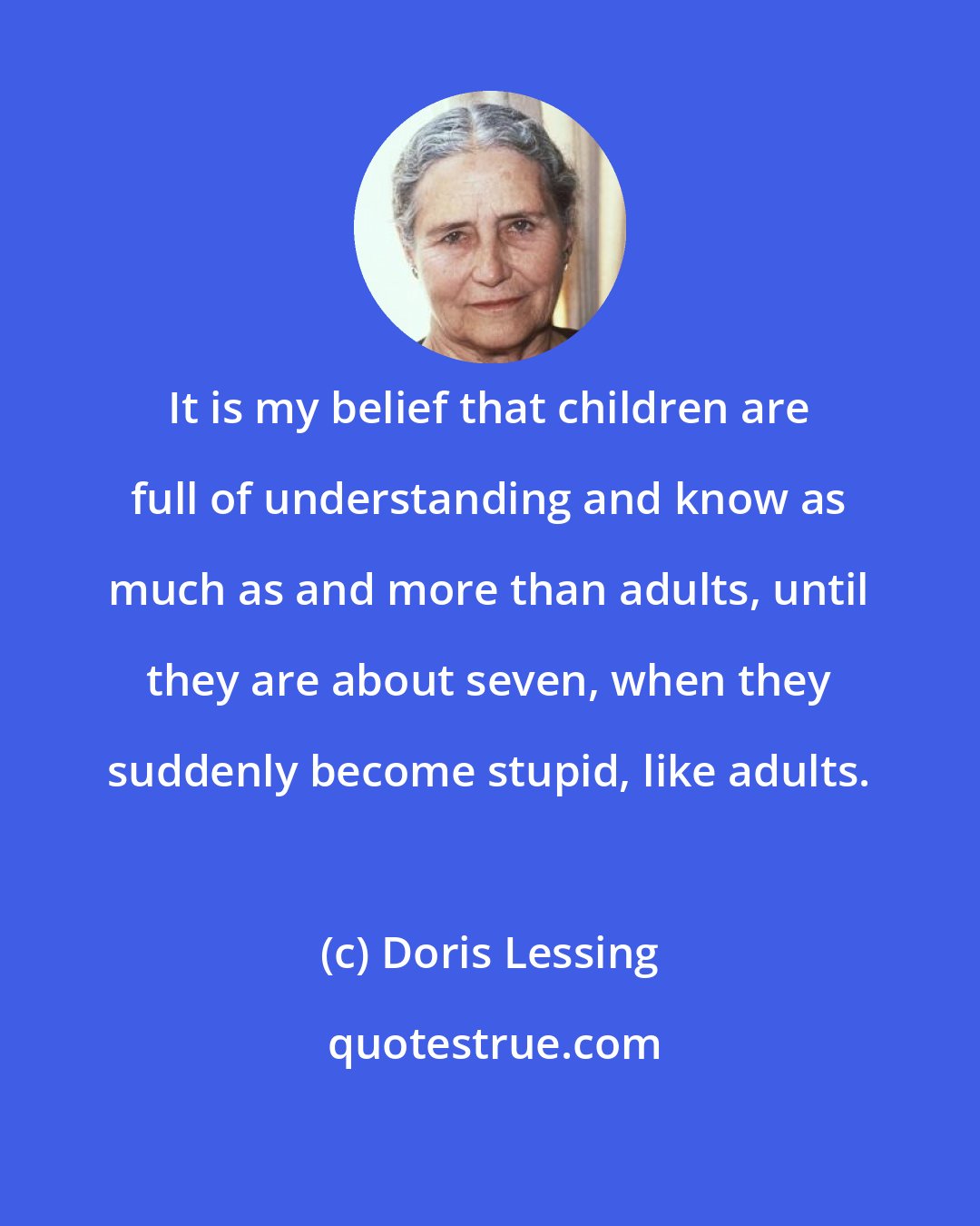 Doris Lessing: It is my belief that children are full of understanding and know as much as and more than adults, until they are about seven, when they suddenly become stupid, like adults.