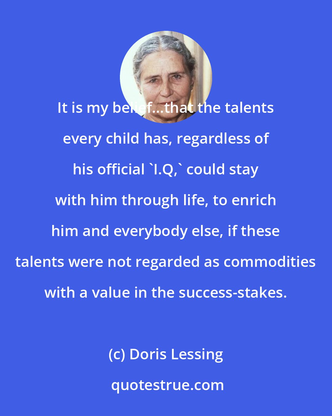 Doris Lessing: It is my belief...that the talents every child has, regardless of his official 'I.Q,' could stay with him through life, to enrich him and everybody else, if these talents were not regarded as commodities with a value in the success-stakes.