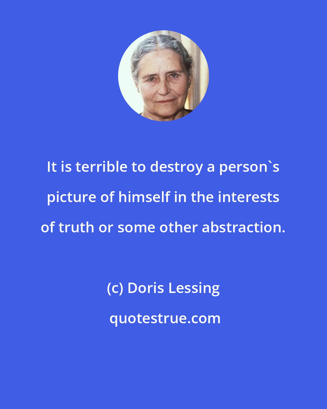 Doris Lessing: It is terrible to destroy a person's picture of himself in the interests of truth or some other abstraction.