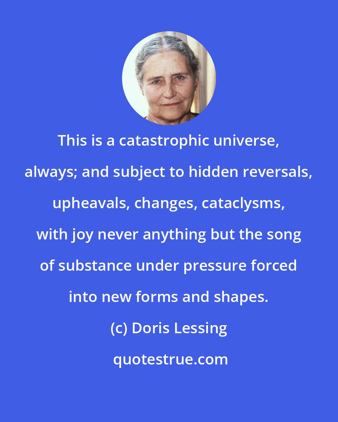 Doris Lessing: This is a catastrophic universe, always; and subject to hidden reversals, upheavals, changes, cataclysms, with joy never anything but the song of substance under pressure forced into new forms and shapes.