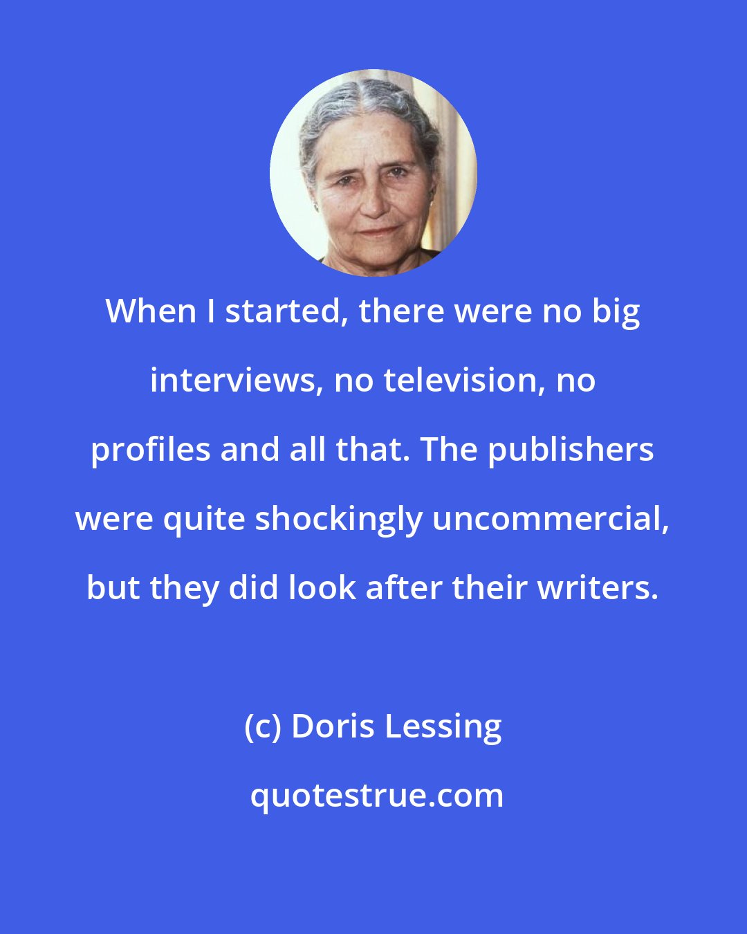 Doris Lessing: When I started, there were no big interviews, no television, no profiles and all that. The publishers were quite shockingly uncommercial, but they did look after their writers.