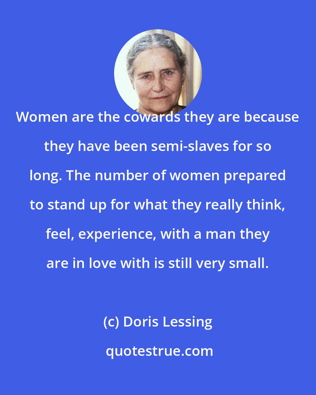 Doris Lessing: Women are the cowards they are because they have been semi-slaves for so long. The number of women prepared to stand up for what they really think, feel, experience, with a man they are in love with is still very small.