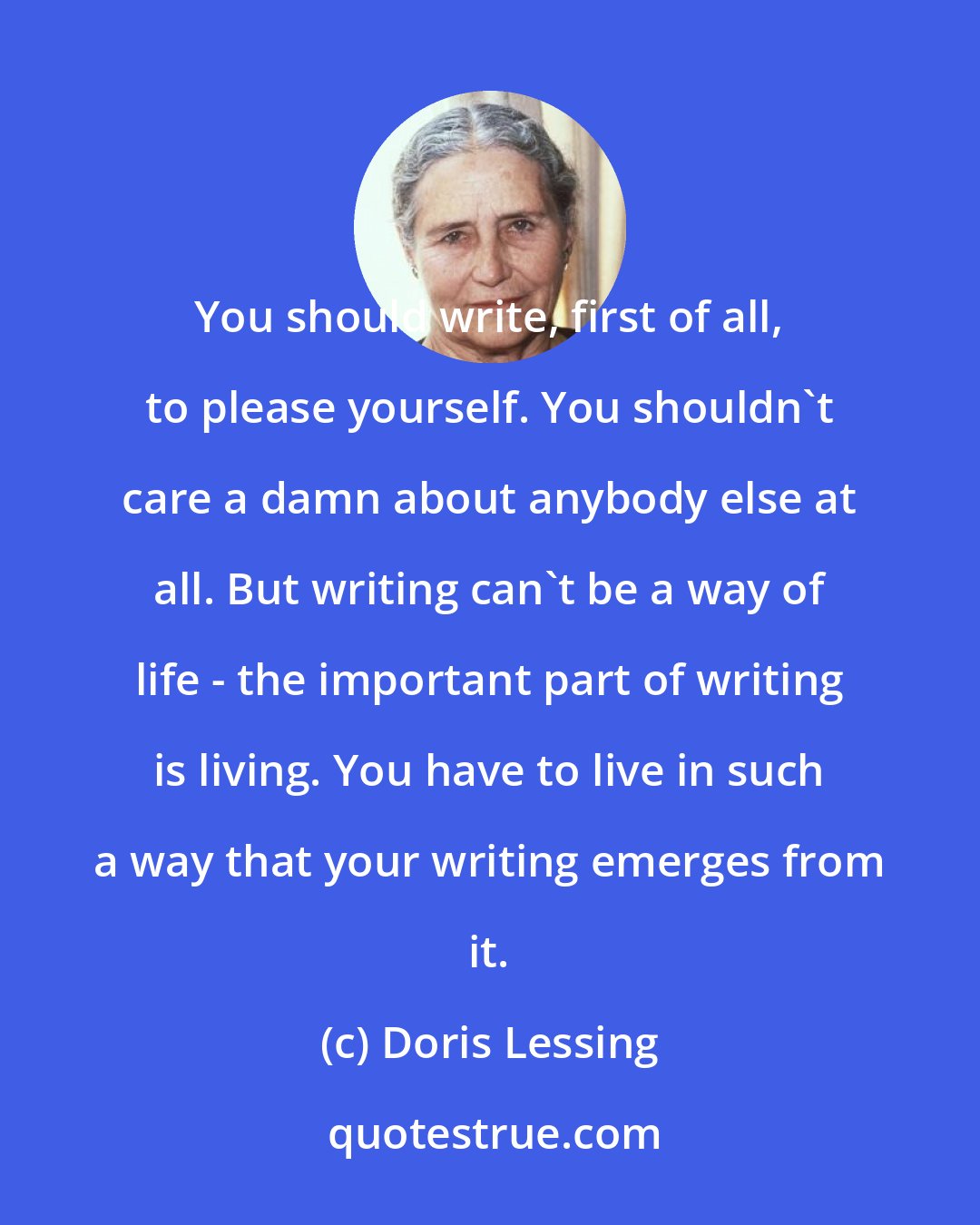 Doris Lessing: You should write, first of all, to please yourself. You shouldn't care a damn about anybody else at all. But writing can't be a way of life - the important part of writing is living. You have to live in such a way that your writing emerges from it.