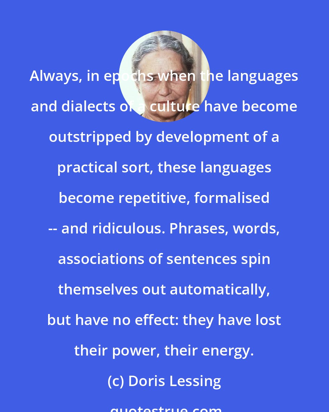 Doris Lessing: Always, in epochs when the languages and dialects of a culture have become outstripped by development of a practical sort, these languages become repetitive, formalised -- and ridiculous. Phrases, words, associations of sentences spin themselves out automatically, but have no effect: they have lost their power, their energy.