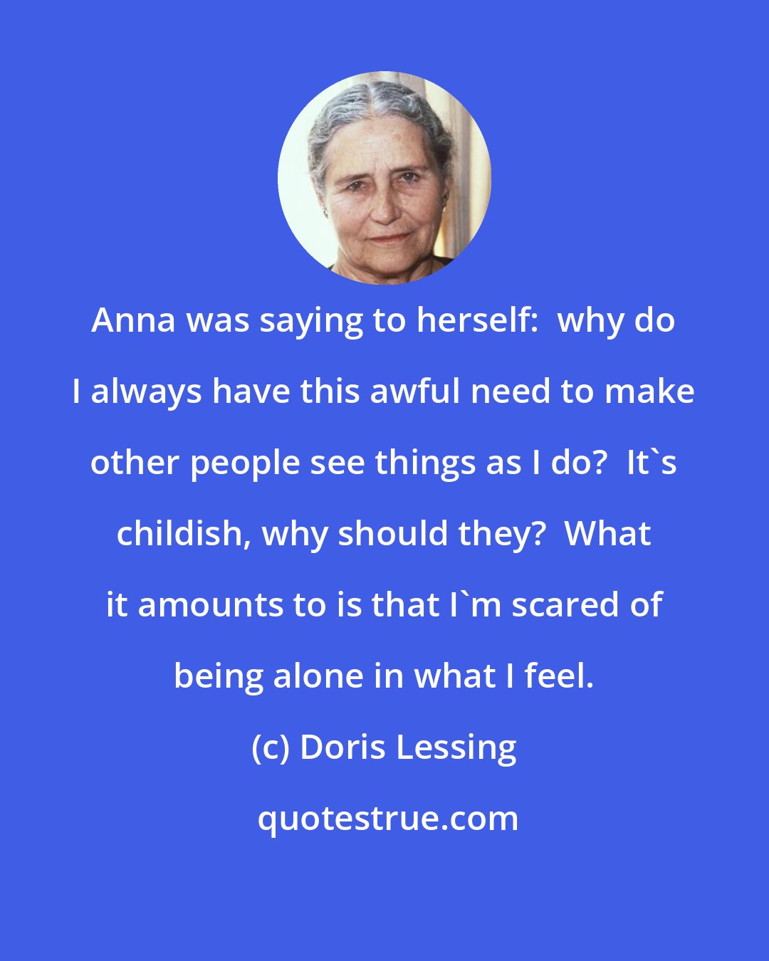 Doris Lessing: Anna was saying to herself:  why do I always have this awful need to make other people see things as I do?  It's childish, why should they?  What it amounts to is that I'm scared of being alone in what I feel.