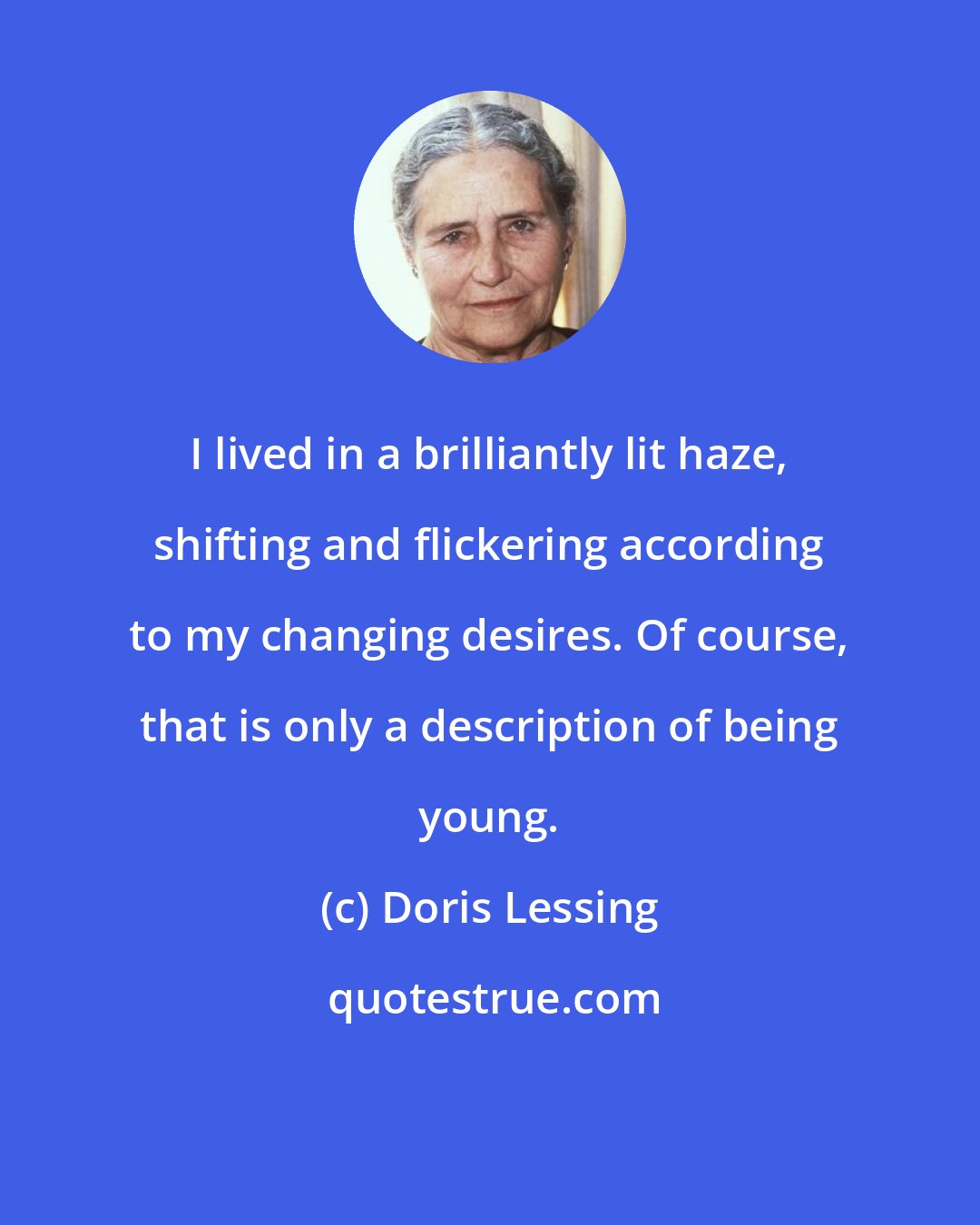 Doris Lessing: I lived in a brilliantly lit haze, shifting and flickering according to my changing desires. Of course, that is only a description of being young.