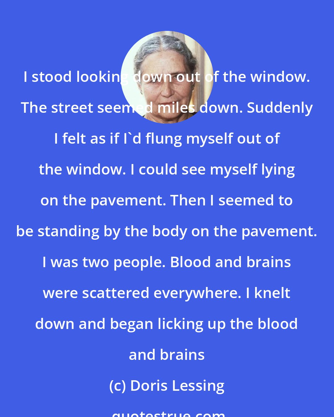 Doris Lessing: I stood looking down out of the window. The street seemed miles down. Suddenly I felt as if I'd flung myself out of the window. I could see myself lying on the pavement. Then I seemed to be standing by the body on the pavement. I was two people. Blood and brains were scattered everywhere. I knelt down and began licking up the blood and brains