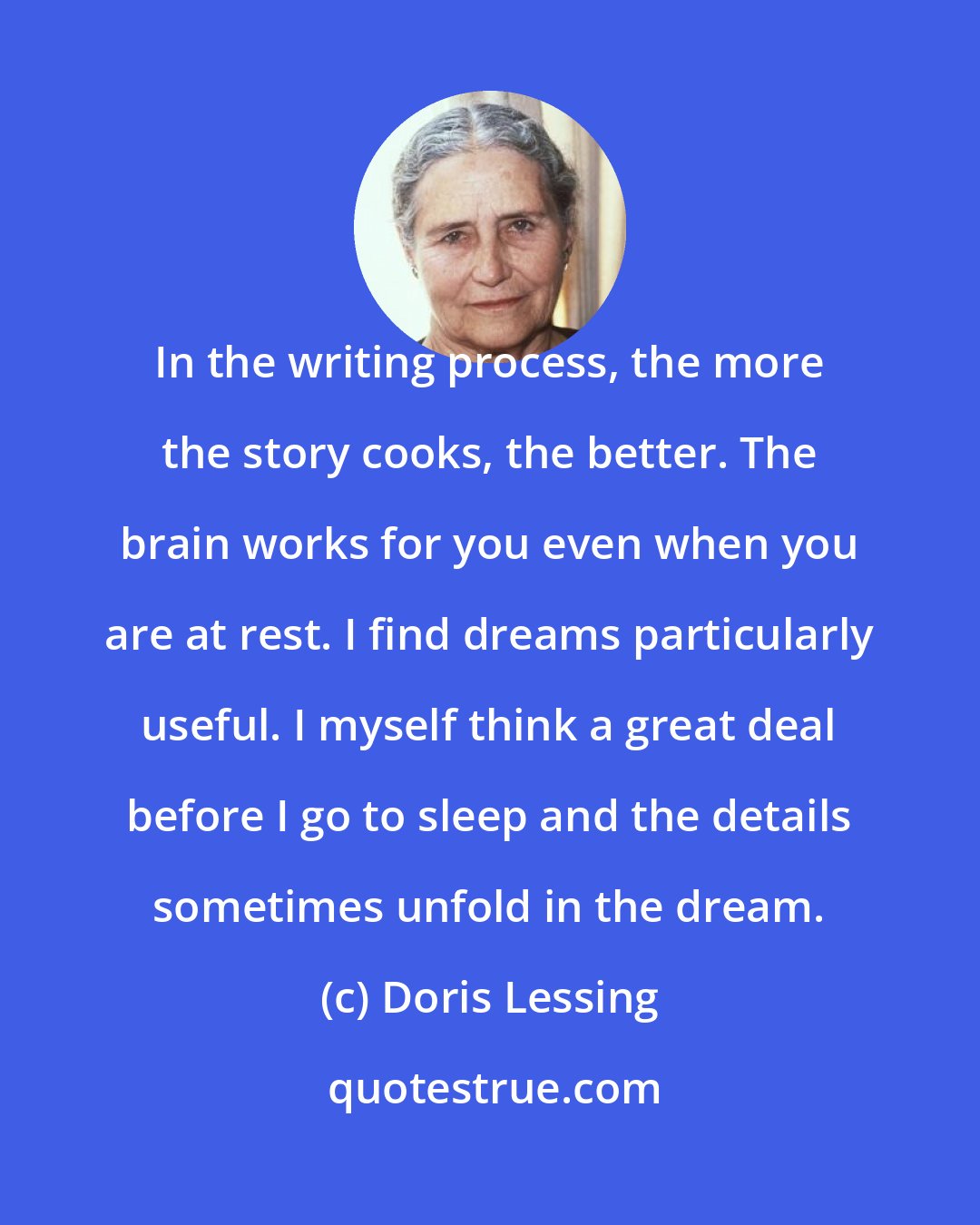 Doris Lessing: In the writing process, the more the story cooks, the better. The brain works for you even when you are at rest. I find dreams particularly useful. I myself think a great deal before I go to sleep and the details sometimes unfold in the dream.