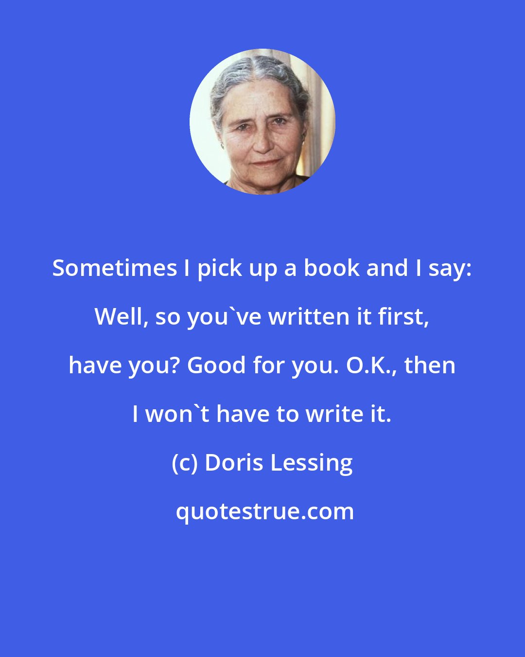 Doris Lessing: Sometimes I pick up a book and I say: Well, so you've written it first, have you? Good for you. O.K., then I won't have to write it.