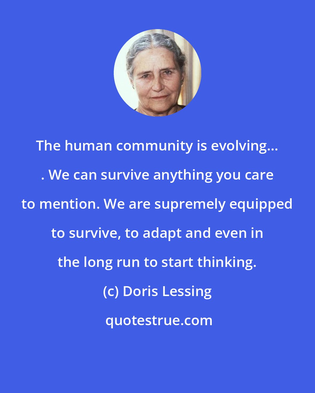 Doris Lessing: The human community is evolving... . We can survive anything you care to mention. We are supremely equipped to survive, to adapt and even in the long run to start thinking.